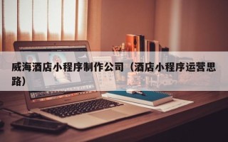 三亚威海酒店小程序制作公司（酒店小程序运营思路）
